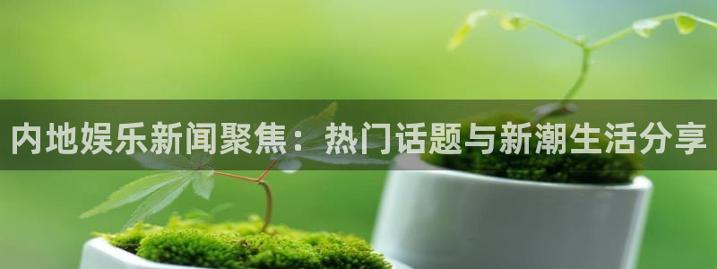 内地娱乐新闻聚焦：热门话题与新潮生活分享