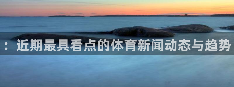 ：近期最具看点的体育新闻动态与趋势