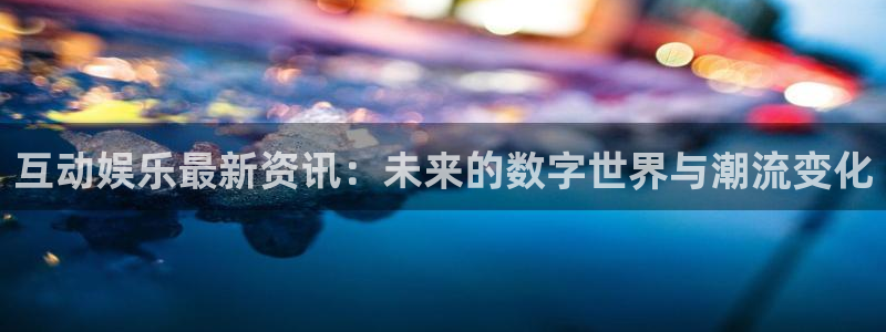 互动娱乐最新资讯：未来的数字世界与潮流变化