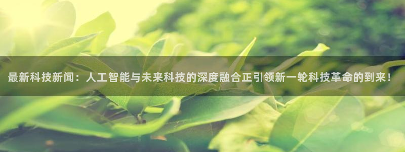 最新科技新闻：人工智能与未来科技的深度融合正引领新一轮科技革命的到来！